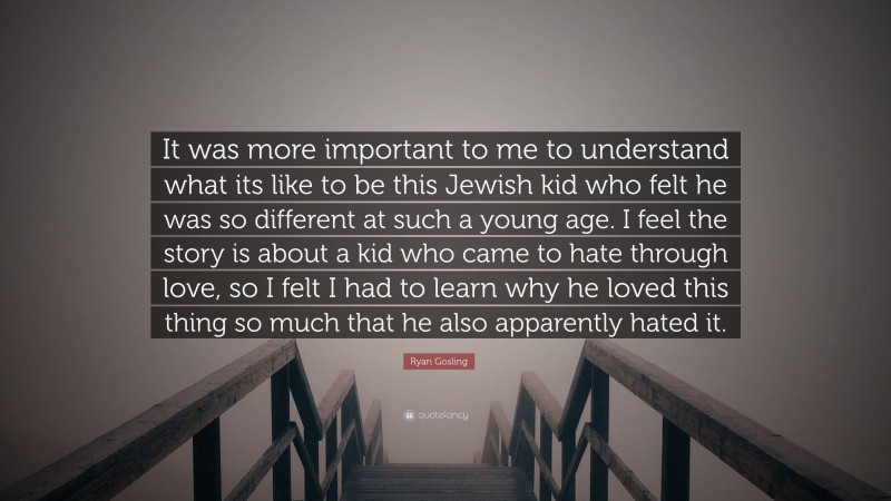 Ryan Gosling Quote: “It was more important to me to understand what its like to be this Jewish kid who felt he was so different at such a young age. I feel the story is about a kid who came to hate through love, so I felt I had to learn why he loved this thing so much that he also apparently hated it.”