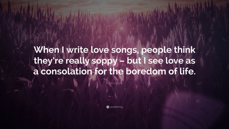 Martin Gore Quote: “When I write love songs, people think they’re really soppy – but I see love as a consolation for the boredom of life.”