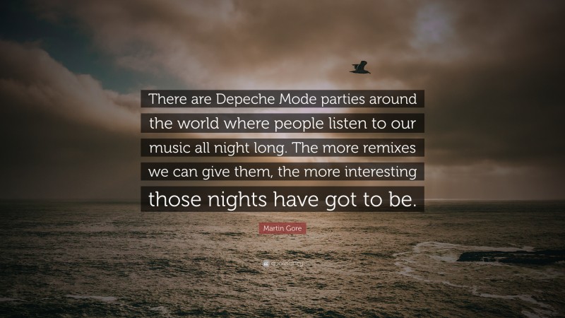 Martin Gore Quote: “There are Depeche Mode parties around the world where people listen to our music all night long. The more remixes we can give them, the more interesting those nights have got to be.”