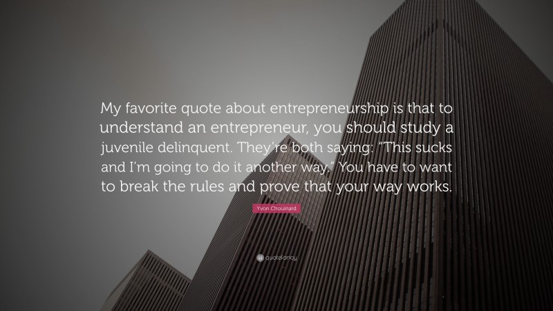 Yvon Chouinard Quote: “My favorite quote about entrepreneurship is that to understand an entrepreneur, you should study a juvenile delinquent. They’re both saying: “This sucks and I’m going to do it another way.” You have to want to break the rules and prove that your way works.”