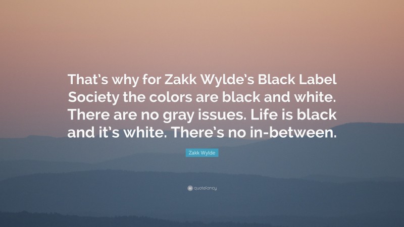 Zakk Wylde Quote: “That’s why for Zakk Wylde’s Black Label Society the colors are black and white. There are no gray issues. Life is black and it’s white. There’s no in-between.”