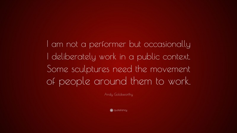 Andy Goldsworthy Quote: “I am not a performer but occasionally I deliberately work in a public context. Some sculptures need the movement of people around them to work.”