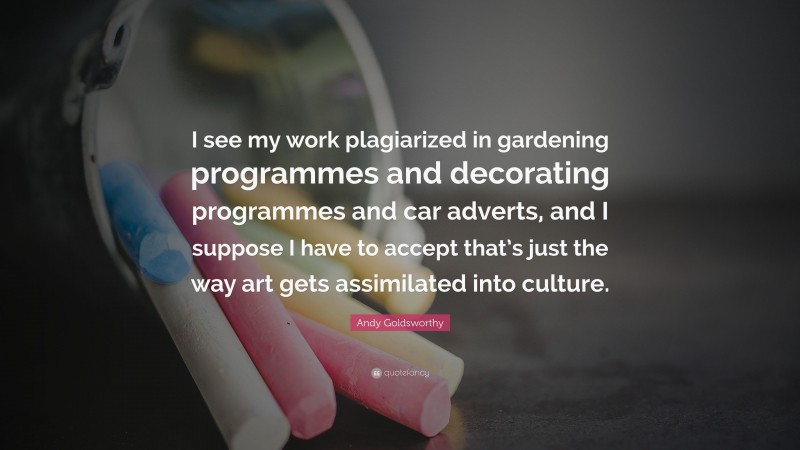 Andy Goldsworthy Quote: “I see my work plagiarized in gardening programmes and decorating programmes and car adverts, and I suppose I have to accept that’s just the way art gets assimilated into culture.”