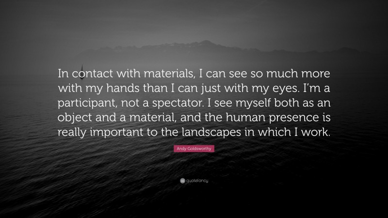 Andy Goldsworthy Quote: “In contact with materials, I can see so much more with my hands than I can just with my eyes. I’m a participant, not a spectator. I see myself both as an object and a material, and the human presence is really important to the landscapes in which I work.”