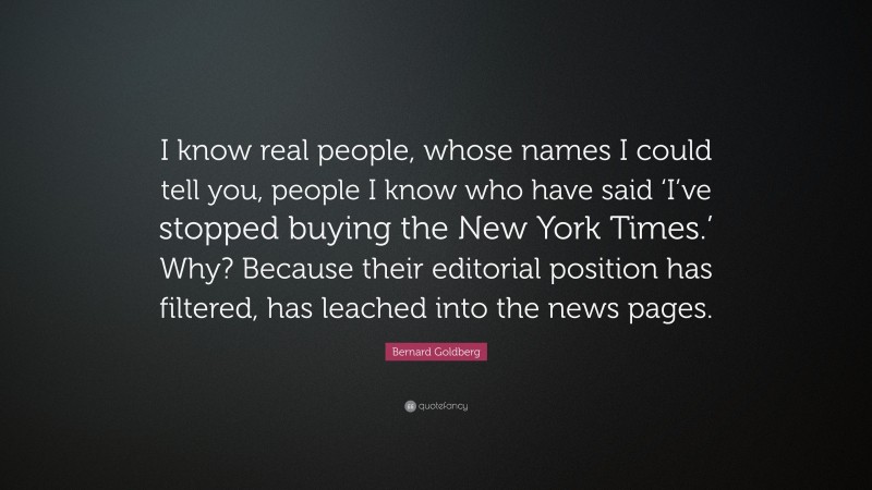 Bernard Goldberg Quote: “I know real people, whose names I could tell you, people I know who have said ‘I’ve stopped buying the New York Times.’ Why? Because their editorial position has filtered, has leached into the news pages.”