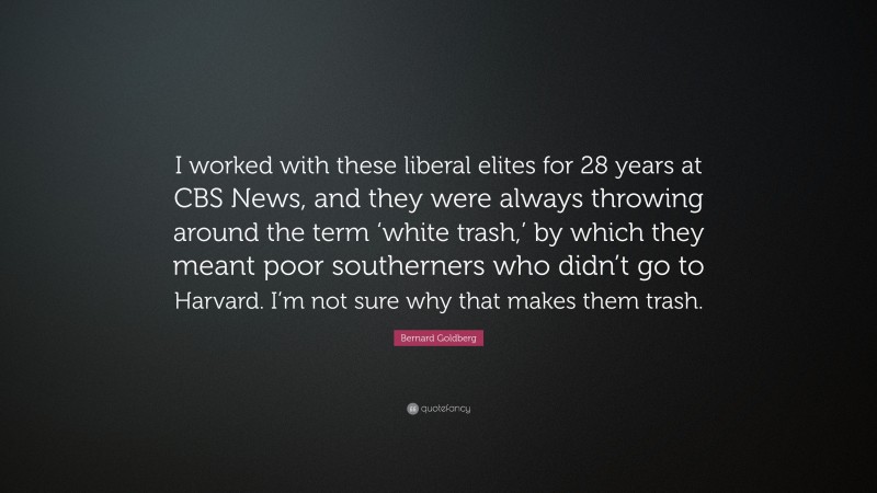 Bernard Goldberg Quote: “I worked with these liberal elites for 28 years at CBS News, and they were always throwing around the term ‘white trash,’ by which they meant poor southerners who didn’t go to Harvard. I’m not sure why that makes them trash.”