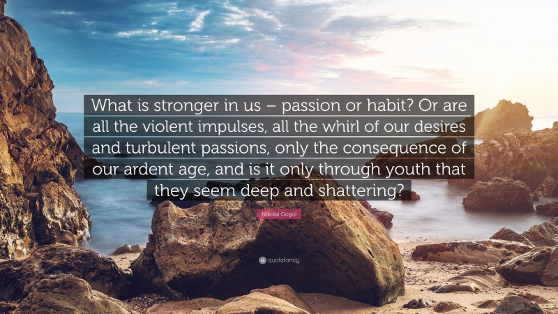 Nikolai Gogol Quote: “What is stronger in us – passion or habit? Or are all the violent impulses, all the whirl of our desires and turbulent passions, only the consequence of our ardent age, and is it only through youth that they seem deep and shattering?”