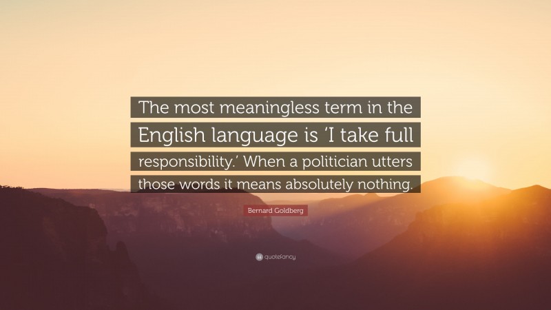 Bernard Goldberg Quote: “The most meaningless term in the English language is ‘I take full responsibility.’ When a politician utters those words it means absolutely nothing.”