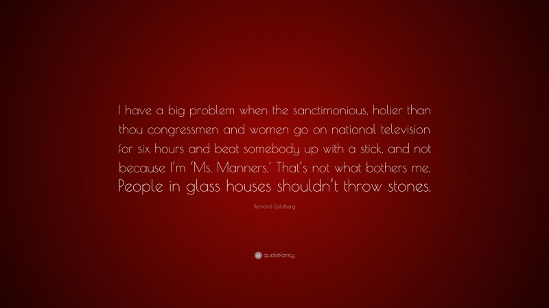 Bernard Goldberg Quote: “I have a big problem when the sanctimonious, holier than thou congressmen and women go on national television for six hours and beat somebody up with a stick, and not because I’m ‘Ms. Manners.’ That’s not what bothers me. People in glass houses shouldn’t throw stones.”