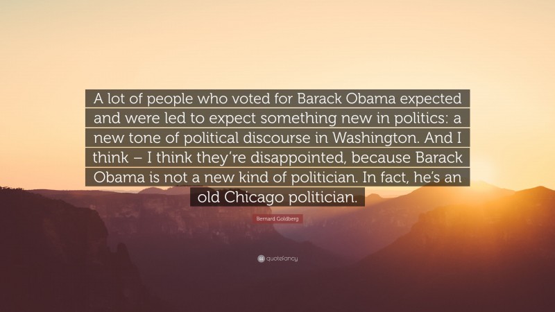 Bernard Goldberg Quote: “A lot of people who voted for Barack Obama expected and were led to expect something new in politics: a new tone of political discourse in Washington. And I think – I think they’re disappointed, because Barack Obama is not a new kind of politician. In fact, he’s an old Chicago politician.”