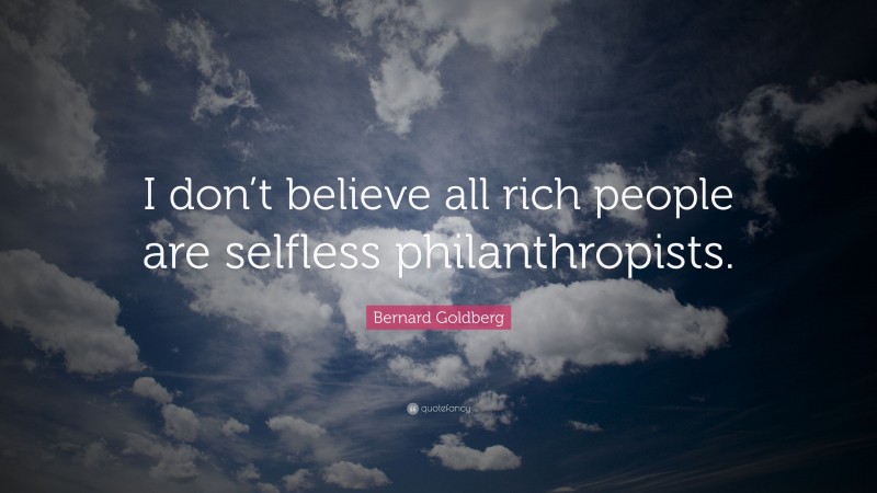 Bernard Goldberg Quote: “I don’t believe all rich people are selfless philanthropists.”