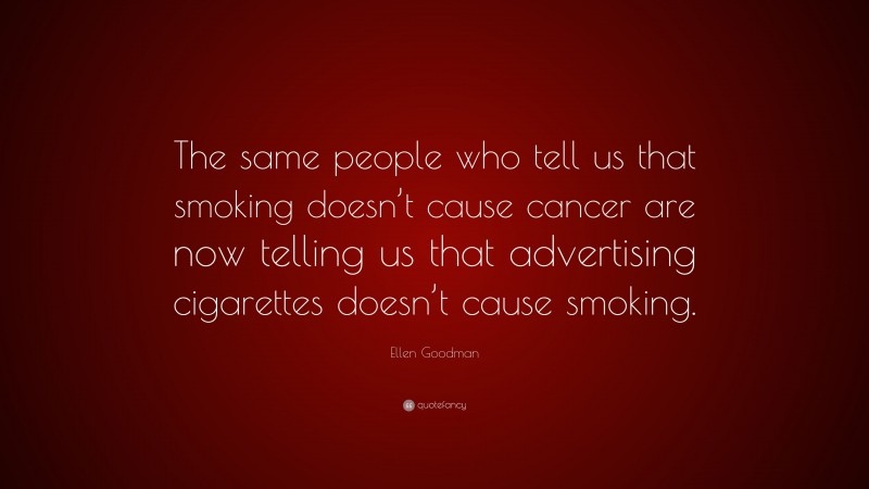 Ellen Goodman Quote: “The same people who tell us that smoking doesn’t cause cancer are now telling us that advertising cigarettes doesn’t cause smoking.”