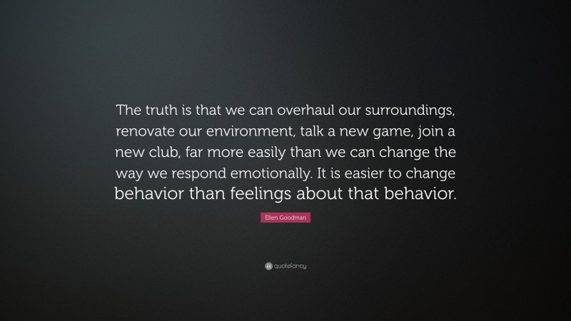 Ellen Goodman Quote: “The truth is that we can overhaul our surroundings, renovate our environment, talk a new game, join a new club, far more easily than we can change the way we respond emotionally. It is easier to change behavior than feelings about that behavior.”