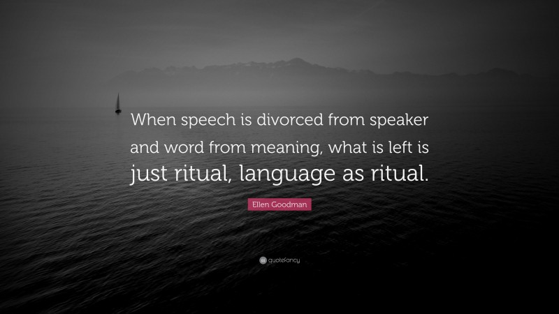 Ellen Goodman Quote: “When speech is divorced from speaker and word from meaning, what is left is just ritual, language as ritual.”