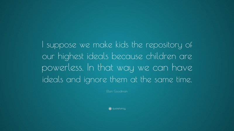 Ellen Goodman Quote: “I suppose we make kids the repository of our highest ideals because children are powerless. In that way we can have ideals and ignore them at the same time.”