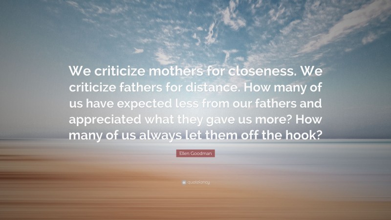 Ellen Goodman Quote: “We criticize mothers for closeness. We criticize fathers for distance. How many of us have expected less from our fathers and appreciated what they gave us more? How many of us always let them off the hook?”