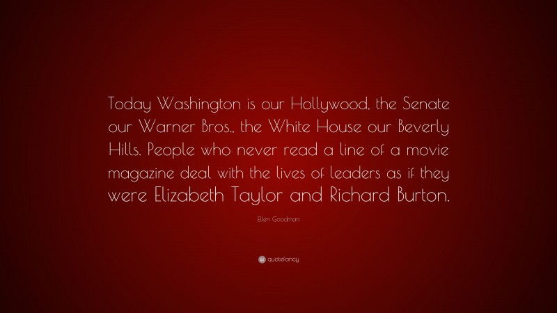 Ellen Goodman Quote: “Today Washington is our Hollywood, the Senate our Warner Bros., the White House our Beverly Hills. People who never read a line of a movie magazine deal with the lives of leaders as if they were Elizabeth Taylor and Richard Burton.”