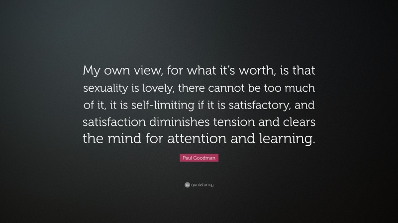 Paul Goodman Quote: “My own view, for what it’s worth, is that sexuality is lovely, there cannot be too much of it, it is self-limiting if it is satisfactory, and satisfaction diminishes tension and clears the mind for attention and learning.”
