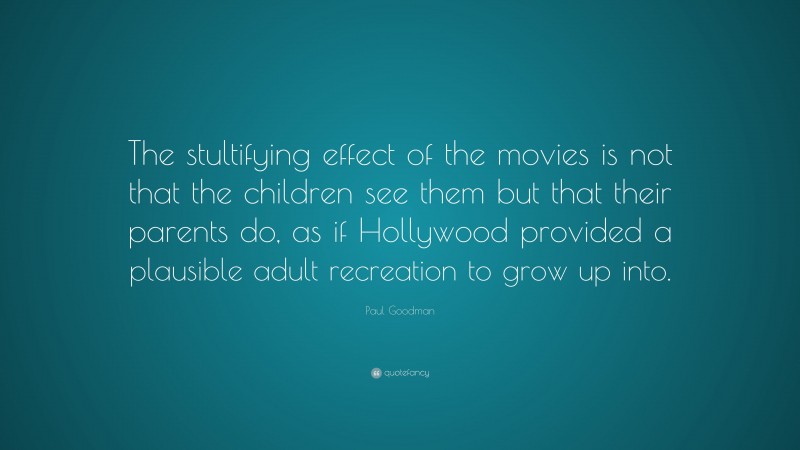 Paul Goodman Quote: “The stultifying effect of the movies is not that the children see them but that their parents do, as if Hollywood provided a plausible adult recreation to grow up into.”