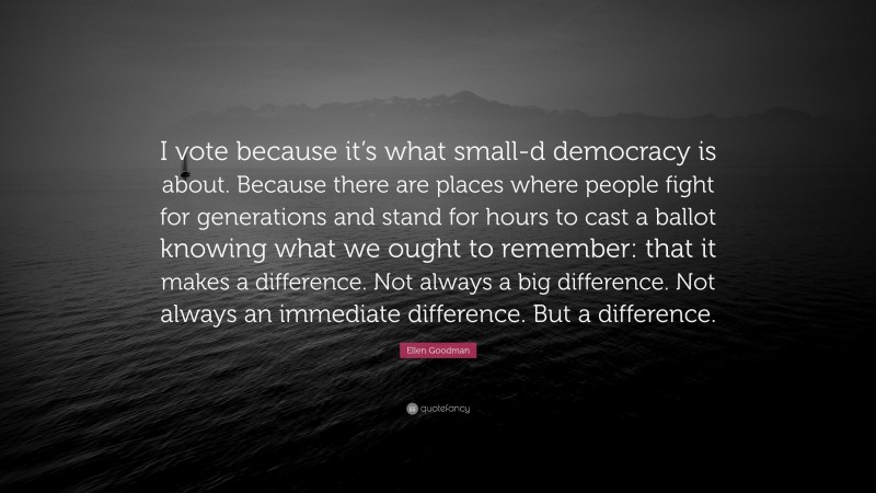 Ellen Goodman Quote: “I vote because it’s what small-d democracy is about. Because there are places where people fight for generations and stand for hours to cast a ballot knowing what we ought to remember: that it makes a difference. Not always a big difference. Not always an immediate difference. But a difference.”