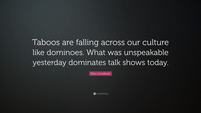 Ellen Goodman Quote: “Taboos are falling across our culture like dominoes. What was unspeakable yesterday dominates talk shows today.”