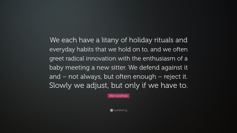 Ellen Goodman Quote: “We each have a litany of holiday rituals and everyday habits that we hold on to, and we often greet radical innovation with the enthusiasm of a baby meeting a new sitter. We defend against it and – not always, but often enough – reject it. Slowly we adjust, but only if we have to.”