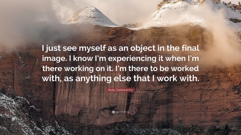 Andy Goldsworthy Quote: “I just see myself as an object in the final image. I know I’m experiencing it when I’m there working on it. I’m there to be worked with, as anything else that I work with.”