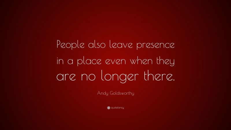 Andy Goldsworthy Quote: “People also leave presence in a place even when they are no longer there.”