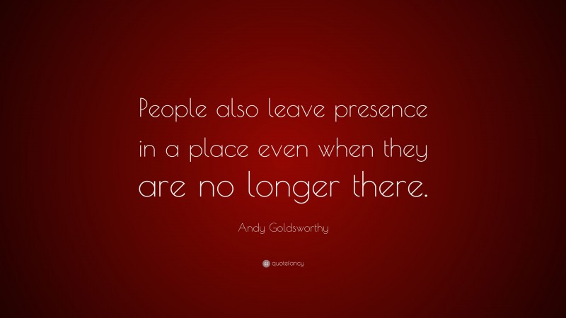 Andy Goldsworthy Quote: “People also leave presence in a place even when they are no longer there.”