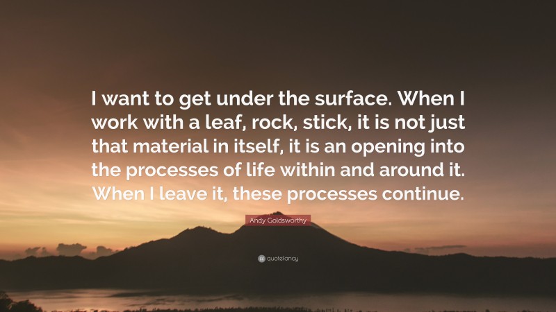 Andy Goldsworthy Quote: “I want to get under the surface. When I work with a leaf, rock, stick, it is not just that material in itself, it is an opening into the processes of life within and around it. When I leave it, these processes continue.”