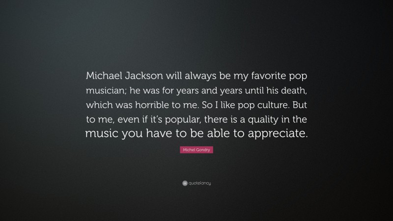 Michel Gondry Quote: “Michael Jackson will always be my favorite pop musician; he was for years and years until his death, which was horrible to me. So I like pop culture. But to me, even if it’s popular, there is a quality in the music you have to be able to appreciate.”