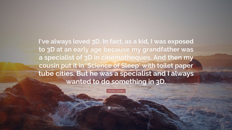 Michel Gondry Quote: “I’ve always loved 3D. In fact, as a kid, I was exposed to 3D at an early age because my grandfather was a specialist of 3D in cinematheques. And then my cousin put it in ‘Science of Sleep’ with toilet paper tube cities. But he was a specialist and I always wanted to do something in 3D.”