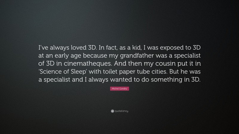 Michel Gondry Quote: “I’ve always loved 3D. In fact, as a kid, I was exposed to 3D at an early age because my grandfather was a specialist of 3D in cinematheques. And then my cousin put it in ‘Science of Sleep’ with toilet paper tube cities. But he was a specialist and I always wanted to do something in 3D.”