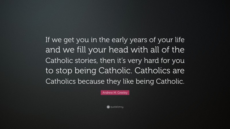 Andrew M. Greeley Quote: “If we get you in the early years of your life and we fill your head with all of the Catholic stories, then it’s very hard for you to stop being Catholic. Catholics are Catholics because they like being Catholic.”