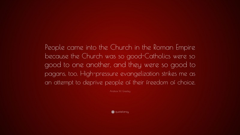 Andrew M. Greeley Quote: “People came into the Church in the Roman Empire because the Church was so good-Catholics were so good to one another, and they were so good to pagans, too. High-pressure evangelization strikes me as an attempt to deprive people of their freedom of choice.”