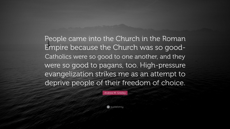 Andrew M. Greeley Quote: “People came into the Church in the Roman Empire because the Church was so good-Catholics were so good to one another, and they were so good to pagans, too. High-pressure evangelization strikes me as an attempt to deprive people of their freedom of choice.”