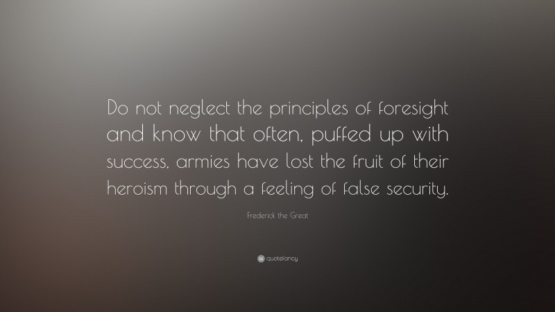 Frederick the Great Quote: “Do not neglect the principles of foresight and know that often, puffed up with success, armies have lost the fruit of their heroism through a feeling of false security.”