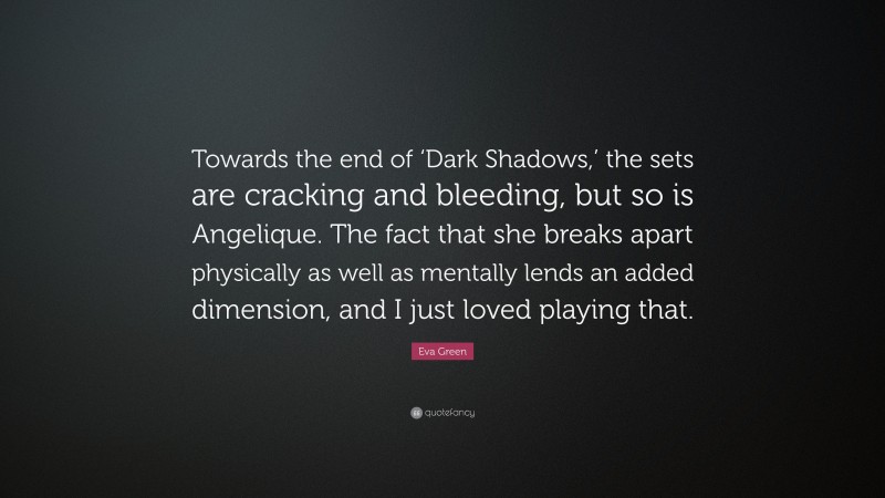 Eva Green Quote: “Towards the end of ‘Dark Shadows,’ the sets are cracking and bleeding, but so is Angelique. The fact that she breaks apart physically as well as mentally lends an added dimension, and I just loved playing that.”