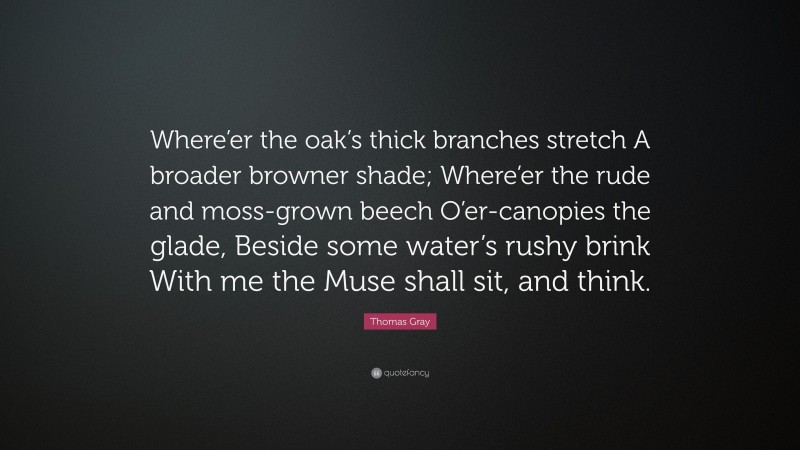 Thomas Gray Quote: “Where’er the oak’s thick branches stretch A broader browner shade; Where’er the rude and moss-grown beech O’er-canopies the glade, Beside some water’s rushy brink With me the Muse shall sit, and think.”