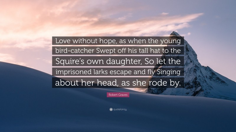 Robert Graves Quote: “Love without hope, as when the young bird-catcher Swept off his tall hat to the Squire’s own daughter, So let the imprisoned larks escape and fly Singing about her head, as she rode by.”