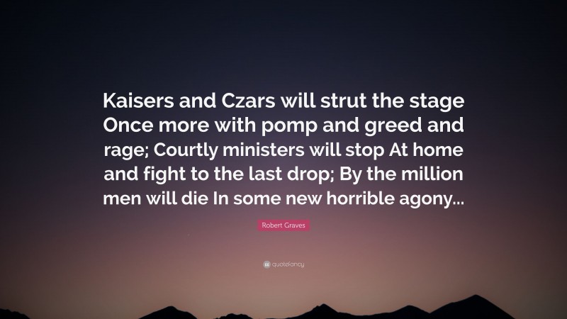 Robert Graves Quote: “Kaisers and Czars will strut the stage Once more with pomp and greed and rage; Courtly ministers will stop At home and fight to the last drop; By the million men will die In some new horrible agony...”