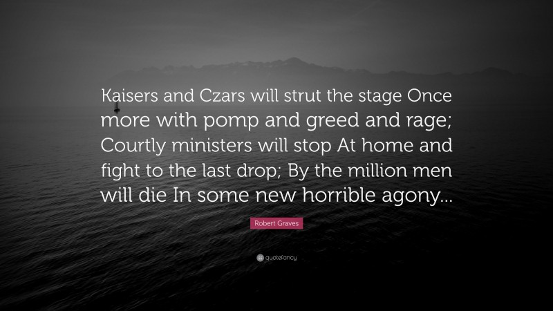 Robert Graves Quote: “Kaisers and Czars will strut the stage Once more with pomp and greed and rage; Courtly ministers will stop At home and fight to the last drop; By the million men will die In some new horrible agony...”