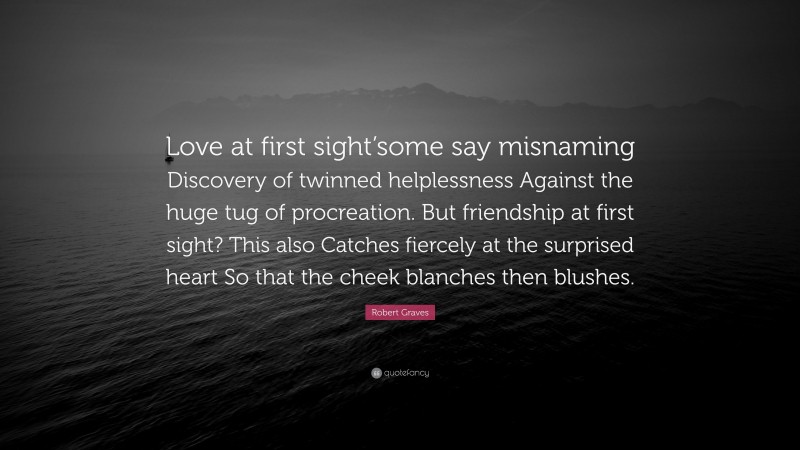 Robert Graves Quote: “Love at first sight’some say misnaming Discovery of twinned helplessness Against the huge tug of procreation. But friendship at first sight? This also Catches fiercely at the surprised heart So that the cheek blanches then blushes.”