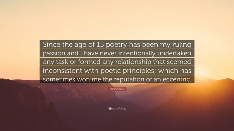 Robert Graves Quote: “Since the age of 15 poetry has been my ruling passion and I have never intentionally undertaken any task or formed any relationship that seemed inconsistent with poetic principles; which has sometimes won me the reputation of an eccentric.”