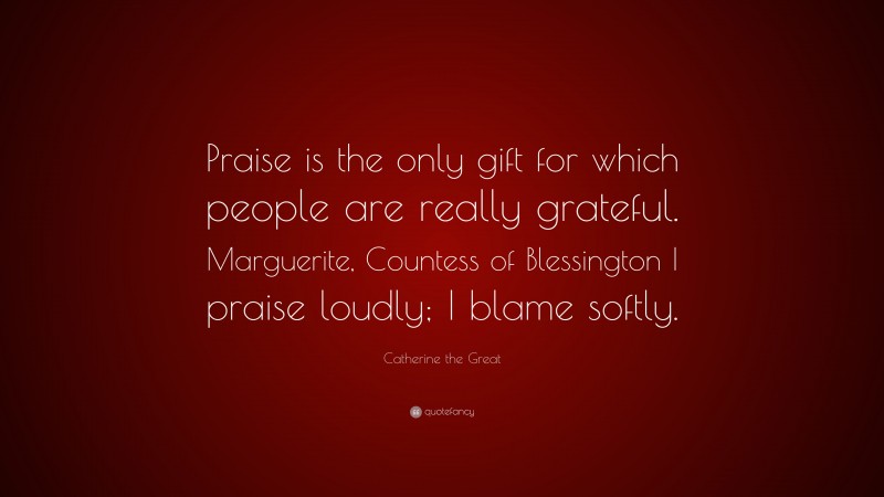 Catherine the Great Quote: “Praise is the only gift for which people are really grateful. Marguerite, Countess of Blessington I praise loudly; I blame softly.”