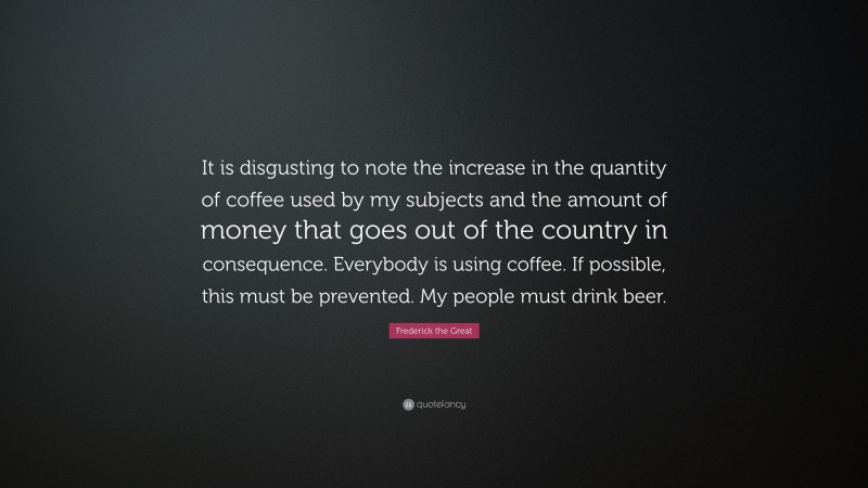 Frederick the Great Quote: “It is disgusting to note the increase in the quantity of coffee used by my subjects and the amount of money that goes out of the country in consequence. Everybody is using coffee. If possible, this must be prevented. My people must drink beer.”