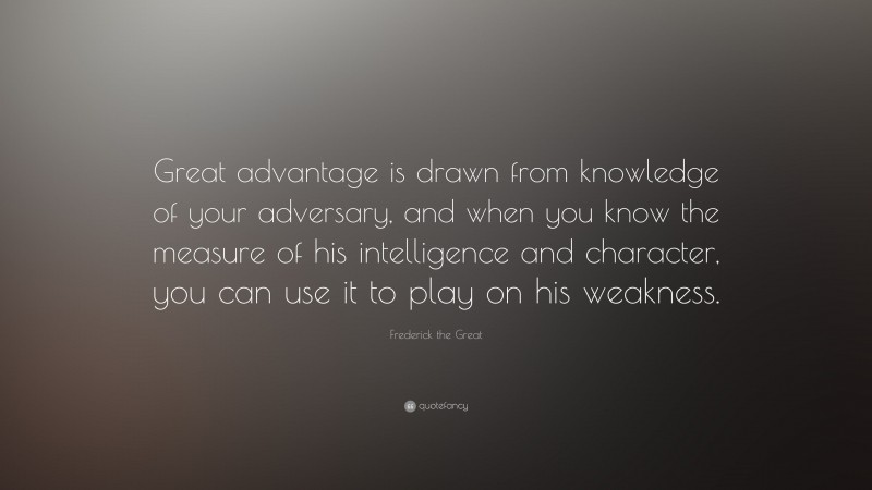 Frederick the Great Quote: “Great advantage is drawn from knowledge of your adversary, and when you know the measure of his intelligence and character, you can use it to play on his weakness.”