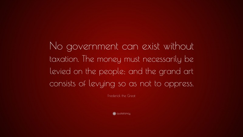 Frederick the Great Quote: “No government can exist without taxation. The money must necessarily be levied on the people; and the grand art consists of levying so as not to oppress.”