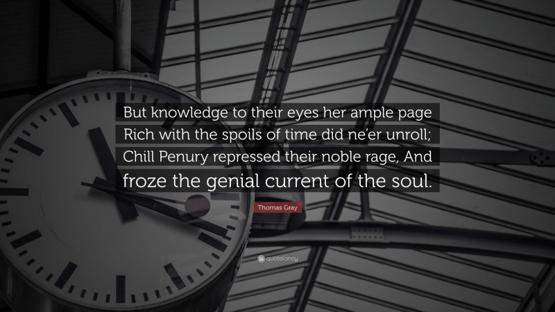 Thomas Gray Quote: “But knowledge to their eyes her ample page Rich with the spoils of time did ne’er unroll; Chill Penury repressed their noble rage, And froze the genial current of the soul.”