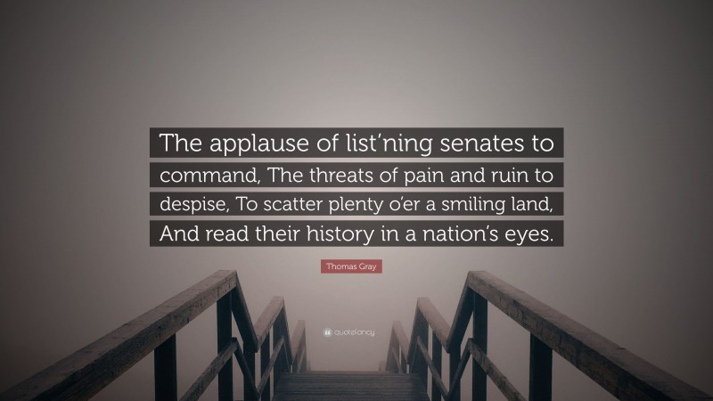 Thomas Gray Quote: “The applause of list’ning senates to command, The threats of pain and ruin to despise, To scatter plenty o’er a smiling land, And read their history in a nation’s eyes.”